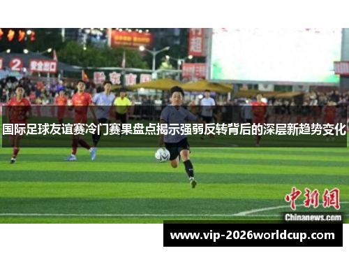 国际足球友谊赛冷门赛果盘点揭示强弱反转背后的深层新趋势变化 国际足球友谊赛冷门赛果盘点揭示强弱反转背后的深层新趋势变化