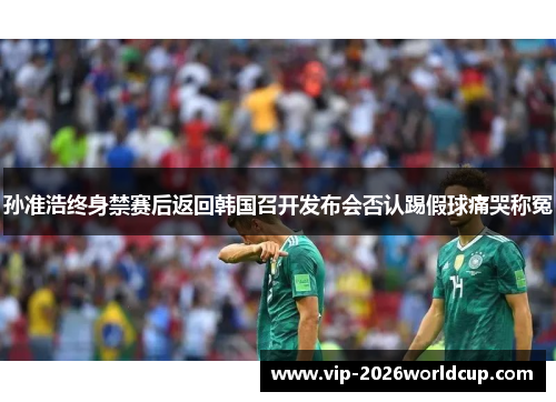 孙准浩终身禁赛后返回韩国召开发布会否认踢假球痛哭称冤