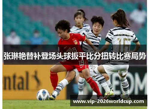 张琳艳替补登场头球扳平比分扭转比赛局势 张琳艳替补登场头球扳平比分扭转比赛局势
