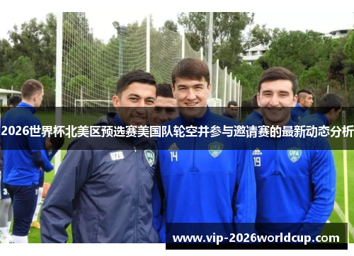 2026世界杯北美区预选赛美国队轮空并参与邀请赛的最新动态分析 2026世界杯北美区预选赛美国队轮空并参与邀请赛的最新动态分析