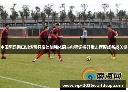 中国男足海口训练营开启体能强化周主帅强调提升反击速度成备战关键 中国男足海口训练营开启体能强化周主帅强调提升反击速度成备战关键