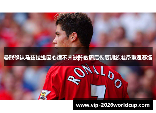 曼联确认马兹拉维因心律不齐缺阵数周后恢复训练准备重返赛场