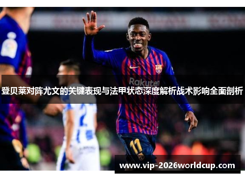 登贝莱对阵尤文的关键表现与法甲状态深度解析战术影响全面剖析