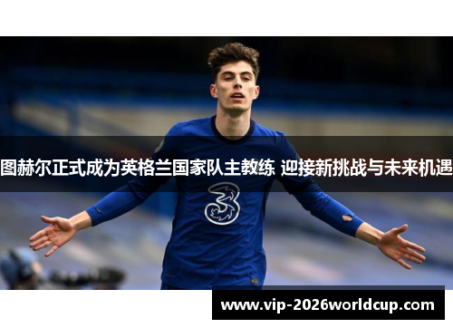 图赫尔正式成为英格兰国家队主教练 迎接新挑战与未来机遇
