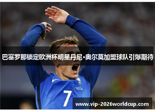 巴塞罗那锁定欧洲杯明星丹尼·奥尔莫加盟球队引爆期待 巴塞罗那锁定欧洲杯明星丹尼·奥尔莫加盟球队引爆期待