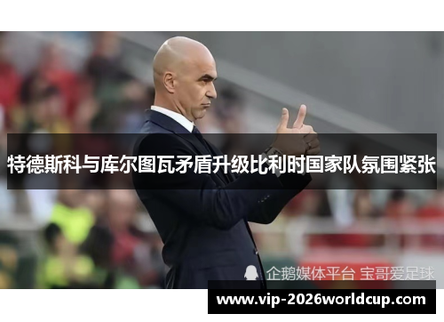 特德斯科与库尔图瓦矛盾升级比利时国家队氛围紧张