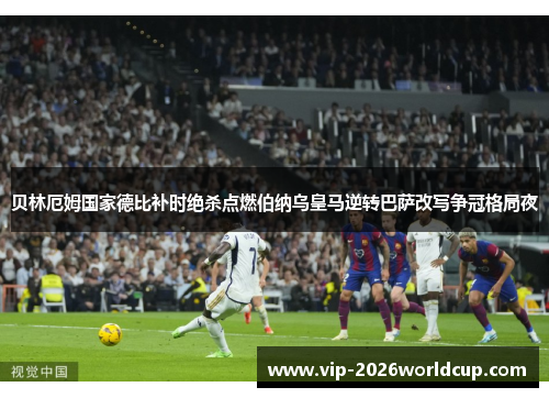 贝林厄姆国家德比补时绝杀点燃伯纳乌皇马逆转巴萨改写争冠格局夜